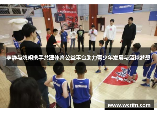 李静与姚明携手共建体育公益平台助力青少年发展与篮球梦想